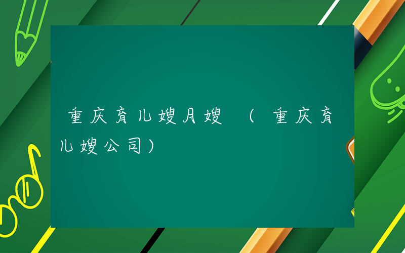 重庆育儿嫂月嫂 (重庆育儿嫂公司)